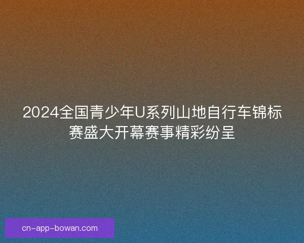 2024全国青少年U系列山地自行车锦标赛盛大开幕赛事精彩纷呈