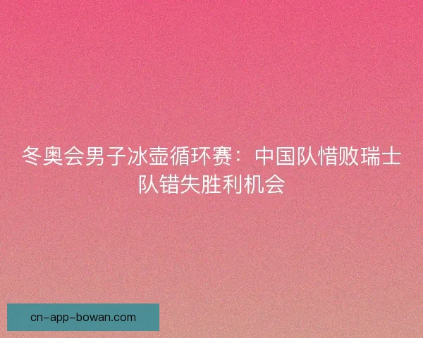 冬奥会男子冰壶循环赛：中国队惜败瑞士队错失胜利机会