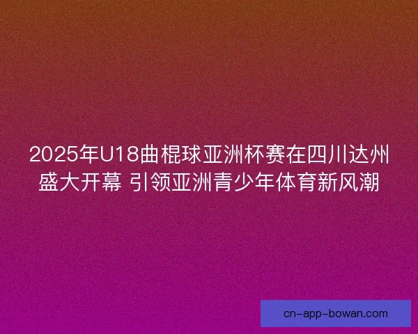 2025年U18曲棍球亚洲杯赛在四川达州盛大开幕 引领亚洲青少年体育新风潮