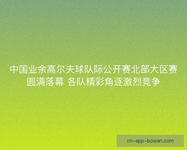 中国业余高尔夫球队际公开赛北部大区赛圆满落幕 各队精彩角逐激烈竞争
