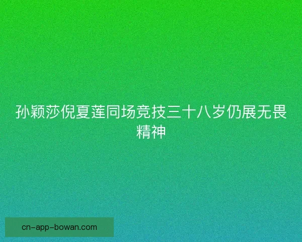 孙颖莎倪夏莲同场竞技三十八岁仍展无畏精神