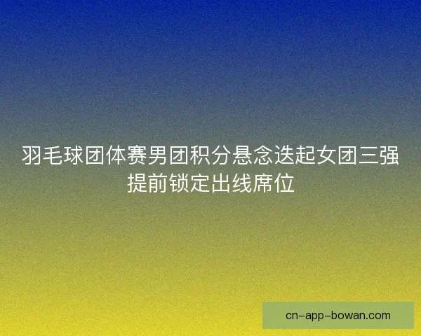 羽毛球团体赛男团积分悬念迭起女团三强提前锁定出线席位