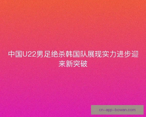 中国U22男足绝杀韩国队展现实力进步迎来新突破