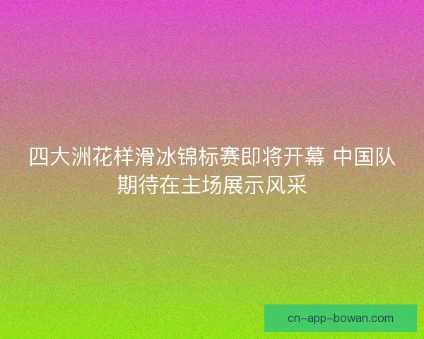四大洲花样滑冰锦标赛即将开幕 中国队期待在主场展示风采